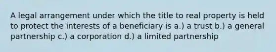 A legal arrangement under which the title to real property is held to protect the interests of a beneficiary is a.) a trust b.) a general partnership c.) a corporation d.) a limited partnership