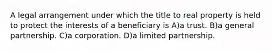 A legal arrangement under which the title to real property is held to protect the interests of a beneficiary is A)a trust. B)a general partnership. C)a corporation. D)a limited partnership.