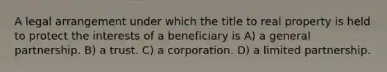 A legal arrangement under which the title to real property is held to protect the interests of a beneficiary is A) a general partnership. B) a trust. C) a corporation. D) a limited partnership.