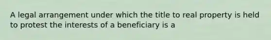 A legal arrangement under which the title to real property is held to protest the interests of a beneficiary is a