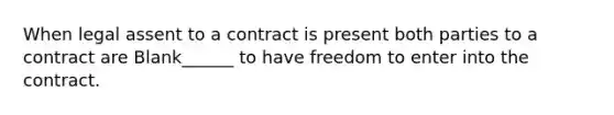 When legal assent to a contract is present both parties to a contract are Blank______ to have freedom to enter into the contract.