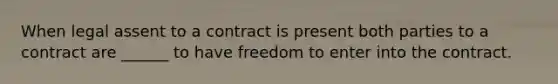 When legal assent to a contract is present both parties to a contract are ______ to have freedom to enter into the contract.