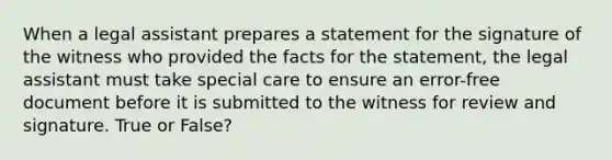 When a legal assistant prepares a statement for the signature of the witness who provided the facts for the statement, the legal assistant must take special care to ensure an error-free document before it is submitted to the witness for review and signature. True or False?