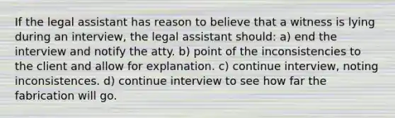 If the legal assistant has reason to believe that a witness is lying during an interview, the legal assistant should: a) end the interview and notify the atty. b) point of the inconsistencies to the client and allow for explanation. c) continue interview, noting inconsistences. d) continue interview to see how far the fabrication will go.