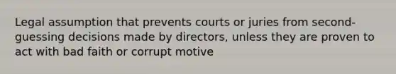 Legal assumption that prevents courts or juries from second-guessing decisions made by directors, unless they are proven to act with bad faith or corrupt motive