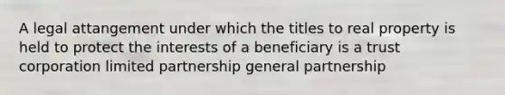 A legal attangement under which the titles to real property is held to protect the interests of a beneficiary is a trust corporation limited partnership general partnership