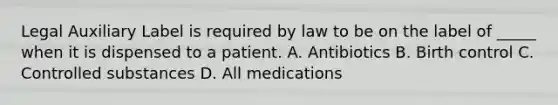 Legal Auxiliary Label is required by law to be on the label of _____ when it is dispensed to a patient. A. Antibiotics B. Birth control C. Controlled substances D. All medications