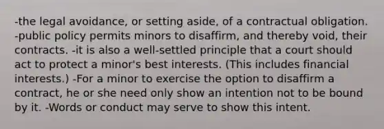 -the legal avoidance, or setting aside, of a contractual obligation. -public policy permits minors to disaffirm, and thereby void, their contracts. -it is also a well-settled principle that a court should act to protect a minor's best interests. (This includes financial interests.) -For a minor to exercise the option to disaffirm a contract, he or she need only show an intention not to be bound by it. -Words or conduct may serve to show this intent.