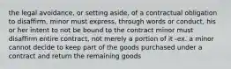 the legal avoidance, or setting aside, of a contractual obligation to disaffirm, minor must express, through words or conduct, his or her intent to not be bound to the contract minor must disaffirm entire contract, not merely a portion of it -ex. a minor cannot decide to keep part of the goods purchased under a contract and return the remaining goods