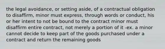 the legal avoidance, or setting aside, of a contractual obligation to disaffirm, minor must express, through words or conduct, his or her intent to not be bound to the contract minor must disaffirm entire contract, not merely a portion of it -ex. a minor cannot decide to keep part of the goods purchased under a contract and return the remaining goods