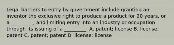 Legal barriers to entry by government include granting an inventor the exclusive right to produce a product for 20 years, or a _________, and limiting entry into an industry or occupation through its issuing of a _________. A. patent; license B. license; patent C. patent; patent D. license; license