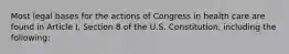 Most legal bases for the actions of Congress in health care are found in Article I, Section 8 of the U.S. Constitution, including the following: