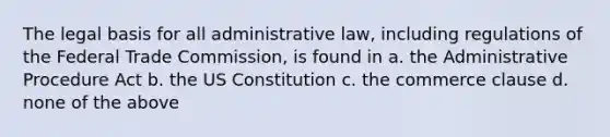 The legal basis for all administrative law, including regulations of the Federal Trade Commission, is found in a. the Administrative Procedure Act b. the US Constitution c. the commerce clause d. none of the above