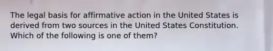 The legal basis for affirmative action in the United States is derived from two sources in the United States Constitution. Which of the following is one of them?