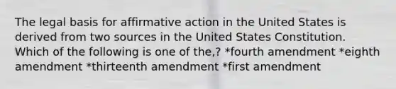 The legal basis for <a href='https://www.questionai.com/knowledge/k15TsidlpG-affirmative-action' class='anchor-knowledge'>affirmative action</a> in the United States is derived from two sources in the United States Constitution. Which of the following is one of the,? *fourth amendment *eighth amendment *thirteenth amendment *first amendment