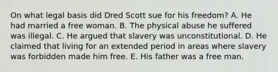 On what legal basis did Dred Scott sue for his freedom? A. He had married a free woman. B. The physical abuse he suffered was illegal. C. He argued that slavery was unconstitutional. D. He claimed that living for an extended period in areas where slavery was forbidden made him free. E. His father was a free man.