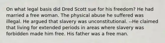 On what legal basis did Dred Scott sue for his freedom? He had married a free woman. The physical abuse he suffered was illegal. He argued that slavery was unconstitutional. --He claimed that living for extended periods in areas where slavery was forbidden made him free. His father was a free man.