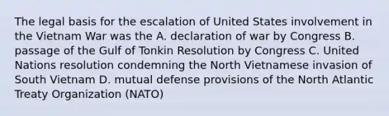 The legal basis for the escalation of United States involvement in the Vietnam War was the A. declaration of war by Congress B. passage of the Gulf of Tonkin Resolution by Congress C. United Nations resolution condemning the North Vietnamese invasion of South Vietnam D. mutual defense provisions of the North Atlantic Treaty Organization (NATO)