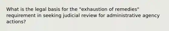 What is the legal basis for the "exhaustion of remedies" requirement in seeking judicial review for administrative agency actions?