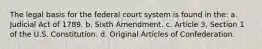 The legal basis for the federal court system is found in the: a. Judicial Act of 1789. b. Sixth Amendment. c. Article 3, Section 1 of the U.S. Constitution. d. Original Articles of Confederation.