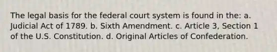 The legal basis for the federal court system is found in the: a. Judicial Act of 1789. b. Sixth Amendment. c. Article 3, Section 1 of the U.S. Constitution. d. Original Articles of Confederation.