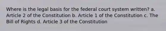 Where is the legal basis for the federal court system written? a. Article 2 of the Constitution b. Article 1 of the Constitution c. The Bill of Rights d. Article 3 of the Constitution