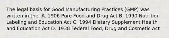 The legal basis for Good Manufacturing Practices (GMP) was written in the: A. 1906 Pure Food and Drug Act B. 1990 Nutrition Labeling and Education Act C. 1994 Dietary Supplement Health and Education Act D. 1938 Federal Food, Drug and Cosmetic Act