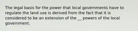 The legal basis for the power that local governments have to regulate the land use is derived from the fact that it is considered to be an extension of the __ powers of the local government.