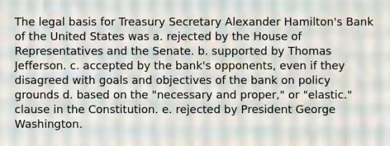 The legal basis for Treasury Secretary Alexander Hamilton's Bank of the United States was a. rejected by the House of Representatives and the Senate. b. supported by Thomas Jefferson. c. accepted by the bank's opponents, even if they disagreed with goals and objectives of the bank on policy grounds d. based on the "necessary and proper," or "elastic." clause in the Constitution. e. rejected by President George Washington.