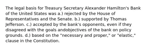 The legal basis for Treasury Secretary Alexander Hamilton's Bank of the United States was a.) rejected by the House of Representatives and the Senate. b.) supported by Thomas Jefferson. c.) accepted by the bank's opponents, even if they disagreed with the goals andobjectives of the bank on policy grounds. d.) based on the "necessary and proper," or "elastic," clause in the Constitution.