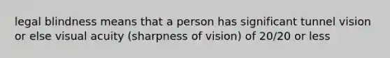 legal blindness means that a person has significant tunnel vision or else visual acuity (sharpness of vision) of 20/20 or less