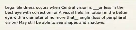 Legal blindness occurs when Central vision is ___or less in the best eye with correction, or A visual field limitation in the better eye with a diameter of no more that__ angle (loss of peripheral vision) May still be able to see shapes and shadows.