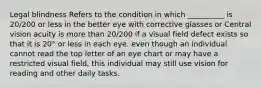 Legal blindness Refers to the condition in which __________ is 20/200 or less in the better eye with corrective glasses or Central vision acuity is more than 20/200 if a visual field defect exists so that it is 20° or less in each eye. even though an individual cannot read the top letter of an eye chart or may have a restricted visual field, this individual may still use vision for reading and other daily tasks.