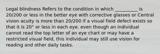 Legal blindness Refers to the condition in which __________ is 20/200 or less in the better eye with corrective glasses or Central vision acuity is more than 20/200 if a visual field defect exists so that it is 20° or less in each eye. even though an individual cannot read the top letter of an eye chart or may have a restricted visual field, this individual may still use vision for reading and other daily tasks.