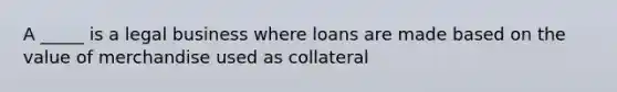 A _____ is a legal business where loans are made based on the value of merchandise used as collateral