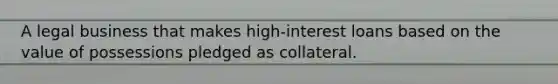 A legal business that makes high-interest loans based on the value of possessions pledged as collateral.