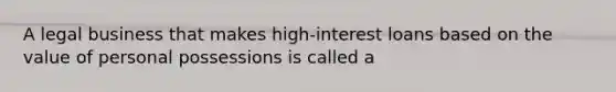 A legal business that makes high-interest loans based on the value of personal possessions is called a