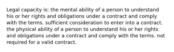 Legal capacity is: the mental ability of a person to understand his or her rights and obligations under a contract and comply with the terms. sufficient consideration to enter into a contract. the physical ability of a person to understand his or her rights and obligations under a contract and comply with the terms. not required for a valid contract.