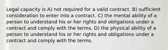 Legal capacity is A) not required for a valid contract. B) sufficient consideration to enter into a contract. C) the mental ability of a person to understand his or her rights and obligations under a contract and comply with the terms. D) the physical ability of a person to understand his or her rights and obligations under a contract and comply with the terms.