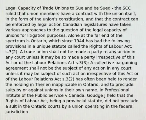 Legal Capacity of Trade Unions to Sue and be Sued - the SCC ruled that union members have a contract with the union itself, in the form of the union's constitution, and that the contract can be enforced by legal action Canadian legislatures have taken various approaches to the question of the legal capacity of unions for litigation purposes. Alone at the far end of the spectrum is Ontario, which since 1944 has had the following provisions in a unique statute called the Rights of Labour Act: s.3(2): A trade union shall not be made a party to any action in any court unless it may be so made a party irrespective of this Act or of the Labour Relations Act s.3(3): A collective bargaining agreement shall not be the subject of any action in any court unless it may be subject of such action irrespective of this Act or of the Labour Relations Act s.3(2) has often been held to render the holding in Therien inapplicable in Ontario, and to preclude suits by or against unions in their own name. In Professional Intitute of the Public Service v Canada, Goudge J held that the Rights of Labour Act, being a provincial statute, did not preclude a suit in the Ontario courts by a union operating in the federal jurisdiction