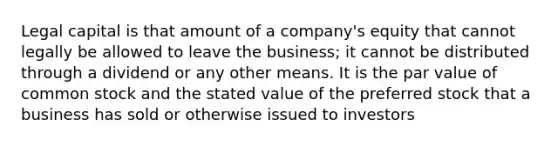 Legal capital is that amount of a company's equity that cannot legally be allowed to leave the business; it cannot be distributed through a dividend or any other means. It is the par value of common stock and the stated value of the preferred stock that a business has sold or otherwise issued to investors