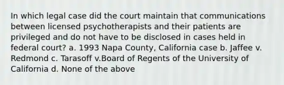 In which legal case did the court maintain that communications between licensed psychotherapists and their patients are privileged and do not have to be disclosed in cases held in federal court? a. 1993 Napa County, California case b. Jaffee v. Redmond c. Tarasoff v.Board of Regents of the University of California d. None of the above