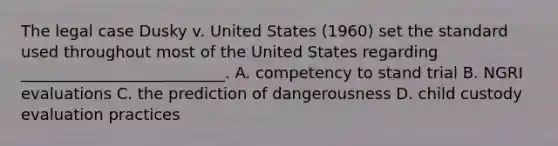 The legal case Dusky v. United States (1960) set the standard used throughout most of the United States regarding __________________________. A. competency to stand trial B. NGRI evaluations C. the prediction of dangerousness D. child custody evaluation practices