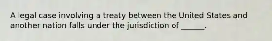 A legal case involving a treaty between the United States and another nation falls under the jurisdiction of ______.