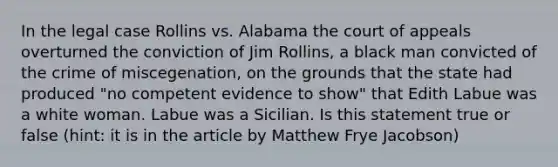 In the legal case Rollins vs. Alabama the court of appeals overturned the conviction of Jim Rollins, a black man convicted of the crime of miscegenation, on the grounds that the state had produced "no competent evidence to show" that Edith Labue was a white woman. Labue was a Sicilian. Is this statement true or false (hint: it is in the article by Matthew Frye Jacobson)