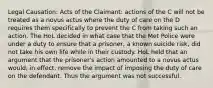 Legal Causation: Acts of the Claimant: actions of the C will not be treated as a novus actus where the duty of care on the D requires them specifically to prevent the C from taking such an action. The HoL decided in what case that the Met Police were under a duty to ensure that a prisoner, a known suicide risk, did not take his own life while in their custody. HoL held that an argument that the prisoner's action amounted to a novus actus would, in effect, remove the impact of imposing the duty of care on the defendant. Thus the argument was not successful.