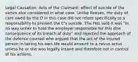 Legal Causation: Acts of the Claimant: effect of suicide of the victim also considered in what case. Unlike Reeves, the duty of care owed by the D in this case did not relate specifically to a responsibility to prevent the C's suicide. The HoL said it was "in no way unfair to hold the employer responsible for this dire consequence of its breach of duty" and rejected the approach of the defence counsel who argued that the act of the injured person in taking his own life would amount to a novus actus unless he or she was legally insane and therefore not in control of his actions.