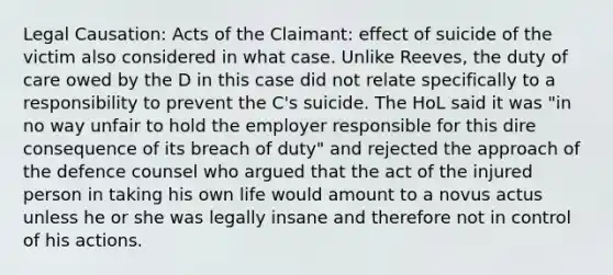 Legal Causation: Acts of the Claimant: effect of suicide of the victim also considered in what case. Unlike Reeves, the duty of care owed by the D in this case did not relate specifically to a responsibility to prevent the C's suicide. The HoL said it was "in no way unfair to hold the employer responsible for this dire consequence of its breach of duty" and rejected the approach of the defence counsel who argued that the act of the injured person in taking his own life would amount to a novus actus unless he or she was legally insane and therefore not in control of his actions.