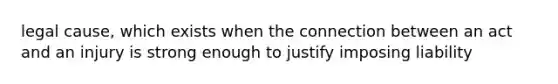 legal cause, which exists when the connection between an act and an injury is strong enough to justify imposing liability