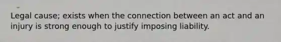 Legal cause; exists when the connection between an act and an injury is strong enough to justify imposing liability.